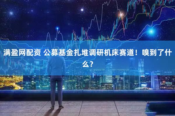 满盈网配资 公募基金扎堆调研机床赛道！嗅到了什么？