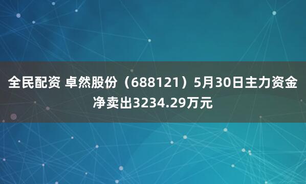 全民配资 卓然股份（688121）5月30日主力资金净卖出3234.29万元