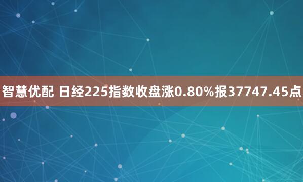 智慧优配 日经225指数收盘涨0.80%报37747.45点