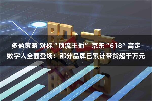 多盈策略 对标“顶流主播” 京东“618”高定数字人全面登场：部分品牌已累计带货超千万元