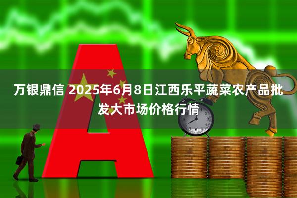 万银鼎信 2025年6月8日江西乐平蔬菜农产品批发大市场价格行情