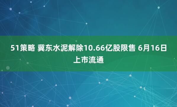 51策略 冀东水泥解除10.66亿股限售 6月16日上市流通
