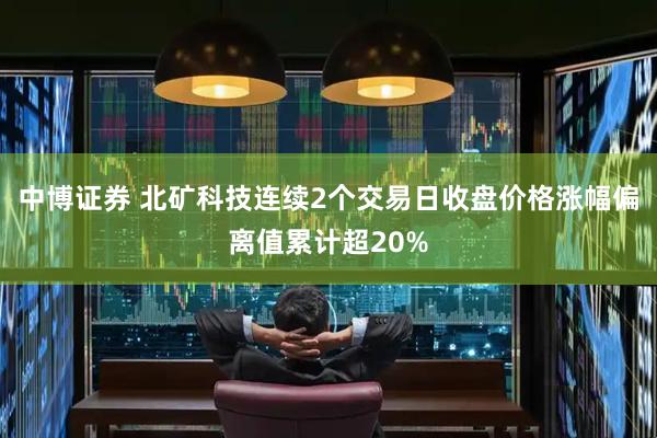 中博证券 北矿科技连续2个交易日收盘价格涨幅偏离值累计超20%