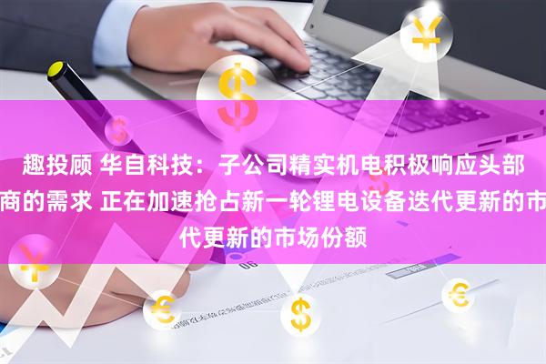 趣投顾 华自科技：子公司精实机电积极响应头部锂电厂商的需求 正在加速抢占新一轮锂电设备迭代更新的市场份额