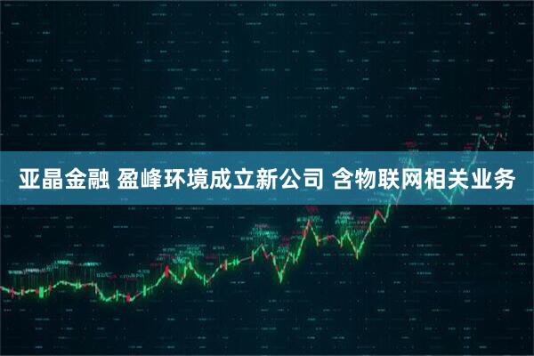 亚晶金融 盈峰环境成立新公司 含物联网相关业务