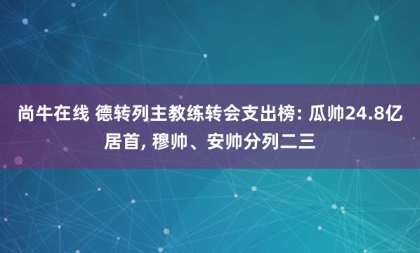 尚牛在线 德转列主教练转会支出榜: 瓜帅24.8亿居首, 穆帅、安帅分列二三