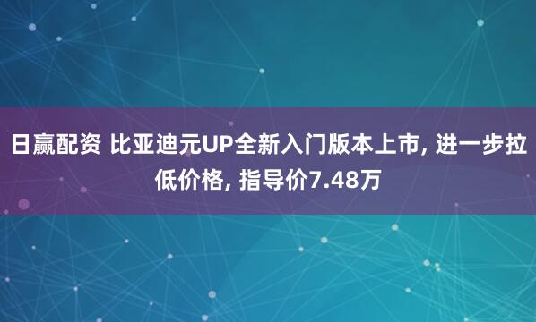 日赢配资 比亚迪元UP全新入门版本上市, 进一步拉低价格, 指导价7.48万