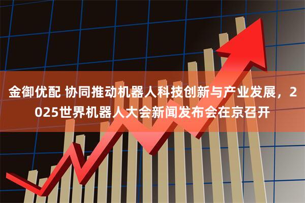 金御优配 协同推动机器人科技创新与产业发展，2025世界机器人大会新闻发布会在京召开
