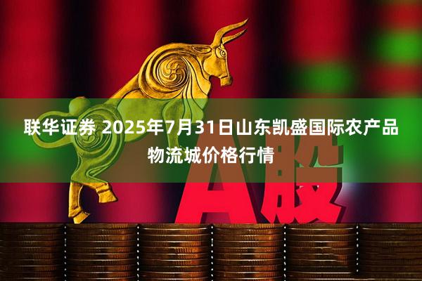 联华证券 2025年7月31日山东凯盛国际农产品物流城价格行情