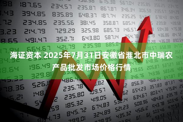 海证资本 2025年7月31日安徽省淮北市中瑞农产品批发市场价格行情