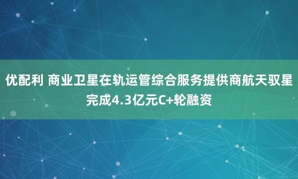 优配利 商业卫星在轨运管综合服务提供商航天驭星完成4.3亿元C+轮融资
