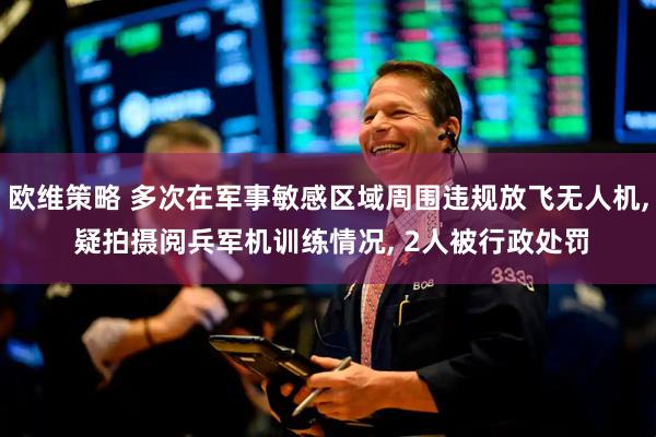 欧维策略 多次在军事敏感区域周围违规放飞无人机, 疑拍摄阅兵军机训练情况, 2人被行政处罚