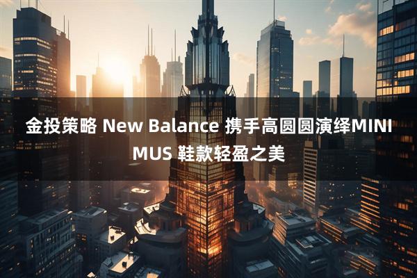 金投策略 New Balance 携手高圆圆演绎MINIMUS 鞋款轻盈之美