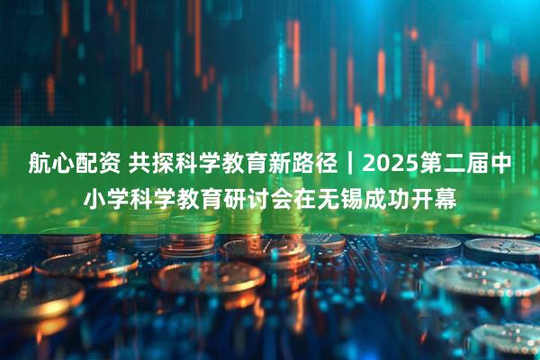 航心配资 共探科学教育新路径｜2025第二届中小学科学教育研讨会在无锡成功开幕
