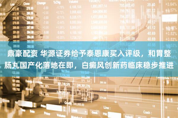 鼎豪配资 华源证券给予泰恩康买入评级，和胃整肠丸国产化落地在即，白癜风创新药临床稳步推进