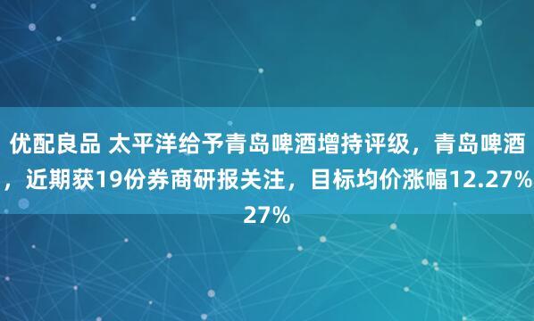 优配良品 太平洋给予青岛啤酒增持评级，青岛啤酒，近期获19份券商研报关注，目标均价涨幅12.27%