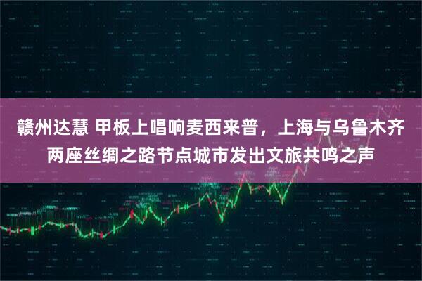赣州达慧 甲板上唱响麦西来普，上海与乌鲁木齐两座丝绸之路节点城市发出文旅共鸣之声