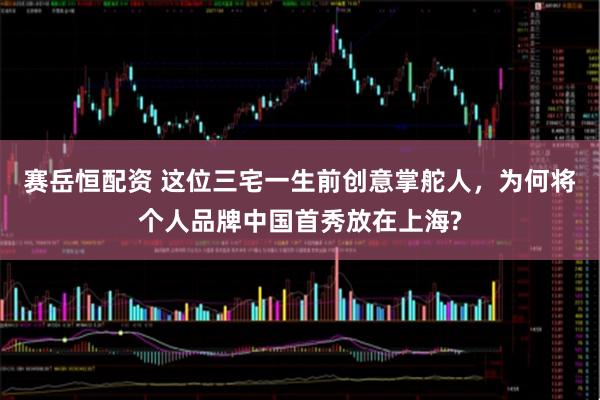 赛岳恒配资 这位三宅一生前创意掌舵人，为何将个人品牌中国首秀放在上海?