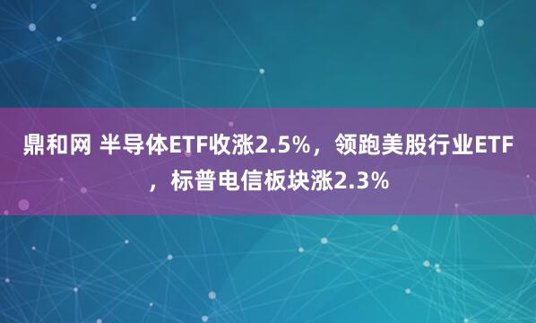 鼎和网 半导体ETF收涨2.5%，领跑美股行业ETF，标普电信板块涨2.3%