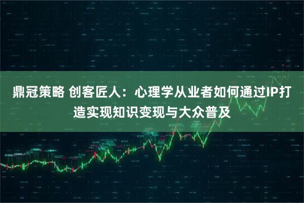 鼎冠策略 创客匠人：心理学从业者如何通过IP打造实现知识变现与大众普及