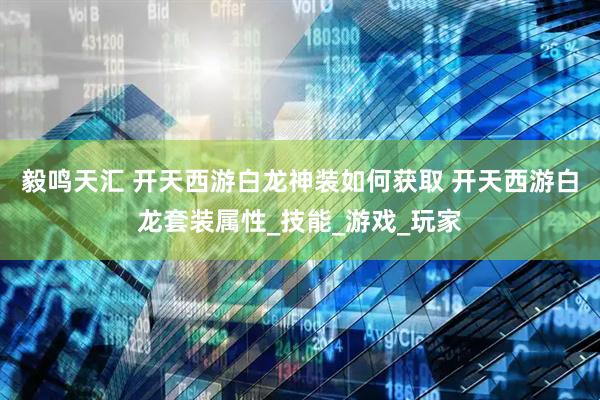 毅鸣天汇 开天西游白龙神装如何获取 开天西游白龙套装属性_技能_游戏_玩家