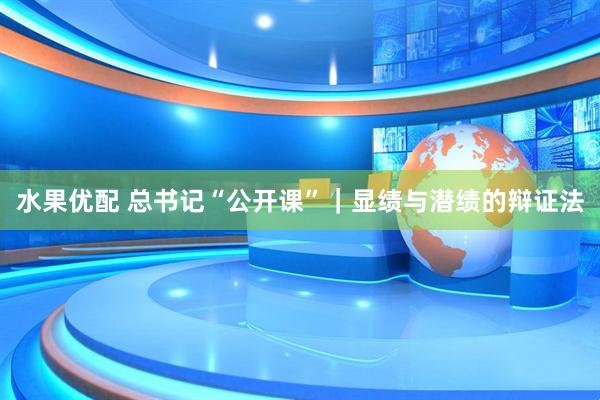 水果优配 总书记“公开课”｜显绩与潜绩的辩证法